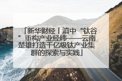 新华财经丨滇中“钛谷”重构产业经纬——云南楚雄打造千亿级钛产业集群的探索与实践