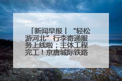新闻早报丨“轻松游河北”行李寄递服务上线啦；主体工程完工！京唐城际铁路最新进展 >>