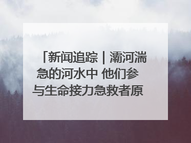 新闻追踪｜灞河湍急的河水中 他们参与生命接力急救者原来是省人民医院00后男护士