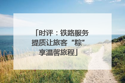 时评：铁路服务提质让旅客“粽”享温馨旅程