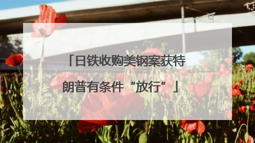 日铁收购美钢案获特朗普有条件“放行”