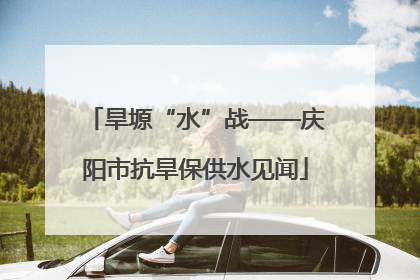 旱塬“水”战——庆阳市抗旱保供水见闻