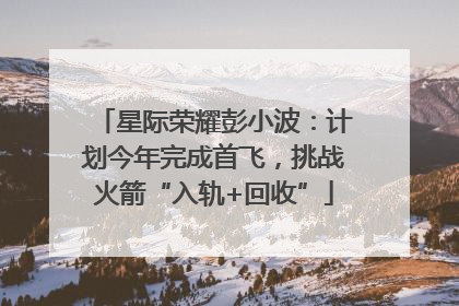 星际荣耀彭小波：计划今年完成首飞，挑战火箭“入轨+回收”