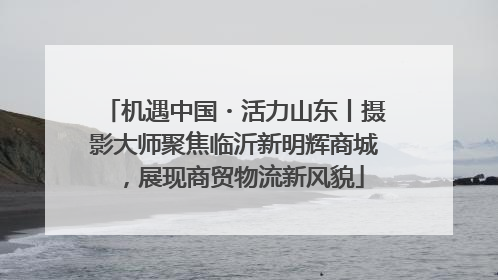 机遇中国・活力山东丨摄影大师聚焦临沂新明辉商城，展现商贸物流新风貌