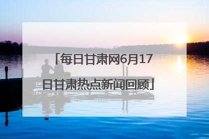 每日甘肃网6月17日甘肃热点新闻回顾