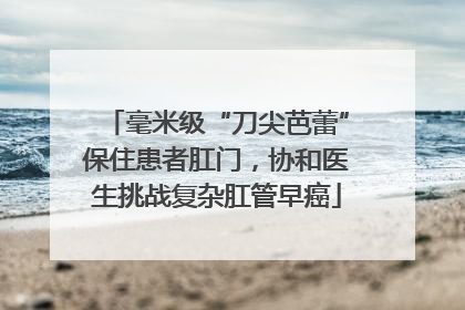 毫米级“刀尖芭蕾”保住患者肛门，协和医生挑战复杂肛管早癌