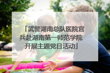 武警湖南总队医院官兵赴湖南第一师范学院开展主题党日活动