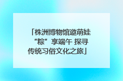 株洲博物馆邀萌娃“粽”享端午 探寻传统习俗文化之旅