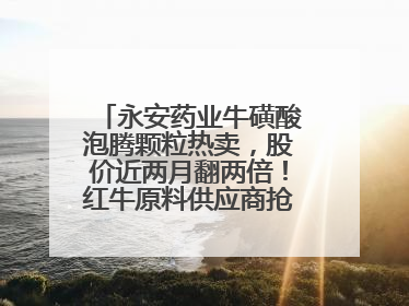 永安药业牛磺酸泡腾颗粒热卖，股价近两月翻两倍！红牛原料供应商抢食客户