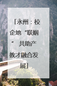 永州：校企地“联姻” 共助产教才融合发展