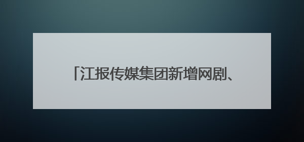 江报传媒集团新增网剧、影视动画片等视听业务