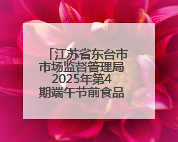 江苏省东台市市场监督管理局2025年第4期端午节前食品安全专项监督抽检信息通告