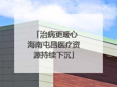 治病更暖心 海南屯昌医疗资源持续下沉