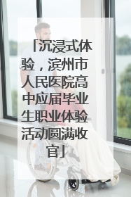 沉浸式体验，滨州市人民医院高中应届毕业生职业体验活动圆满收官