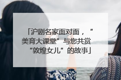 沪剧名家面对面，“美育大课堂”与您共赏“敦煌女儿”的故事