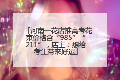 河南一花店推高考花束价格含“985”“211”，店主：想给考生带来好运