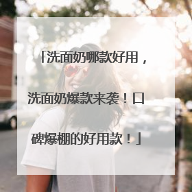 洗面奶哪款好用，洗面奶爆款来袭！口碑爆棚的好用款！