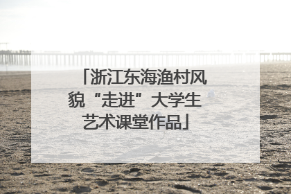 浙江东海渔村风貌“走进”大学生艺术课堂作品