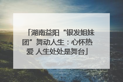 湖南益阳“银发姐妹团”舞动人生：心怀热爱 人生处处是舞台