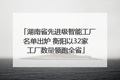 湖南省先进级智能工厂名单出炉 衡阳以32家工厂数量领跑全省