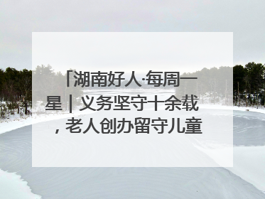 湖南好人·每周一星｜义务坚守十余载，老人创办留守儿童假日学校，用爱传道以心授艺