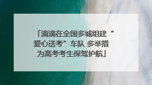 滴滴在全国多城组建“爱心送考”车队 多举措为高考考生保驾护航
