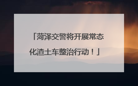 菏泽交警将开展常态化渣土车整治行动！