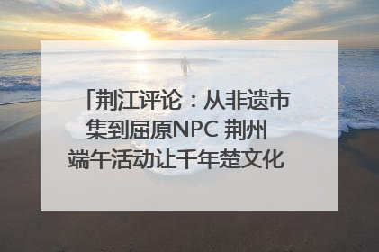 荆江评论：从非遗市集到屈原NPC 荆州端午活动让千年楚文化“破圈”生长