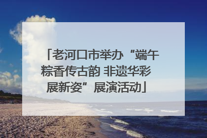 老河口市举办“端午粽香传古韵 非遗华彩展新姿”展演活动