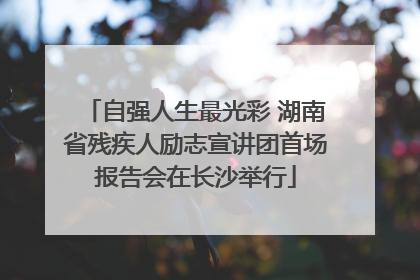 自强人生最光彩 湖南省残疾人励志宣讲团首场报告会在长沙举行