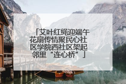 艾叶红绳迎端午花扇传情聚民心社区学院西社区架起邻里“连心桥”