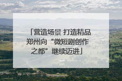 营造场景 打造精品 郑州向“微短剧创作之都”继续迈进