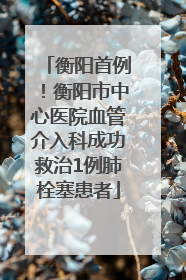衡阳首例！衡阳市中心医院血管介入科成功救治1例肺栓塞患者