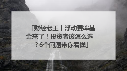 财经老王丨浮动费率基金来了！投资者该怎么选？6个问题带你看懂
