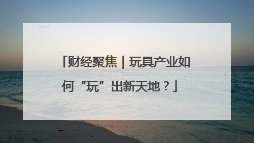 财经聚焦｜玩具产业如何“玩”出新天地？