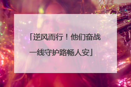 逆风而行！他们奋战一线守护路畅人安