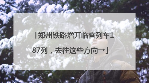 郑州铁路增开临客列车187列，去往这些方向→
