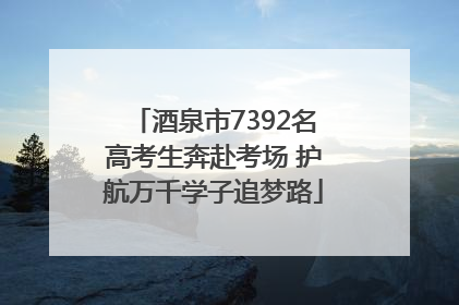 酒泉市7392名高考生奔赴考场 护航万千学子追梦路