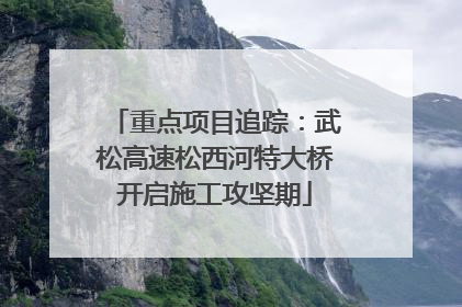 重点项目追踪：武松高速松西河特大桥开启施工攻坚期