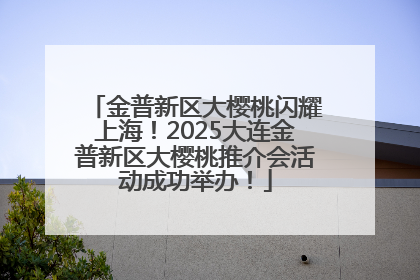 金普新区大樱桃闪耀上海！2025大连金普新区大樱桃推介会活动成功举办！
