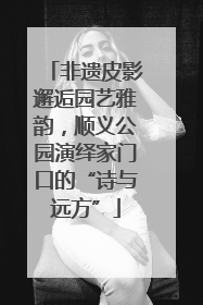 非遗皮影邂逅园艺雅韵，顺义公园演绎家门口的“诗与远方”