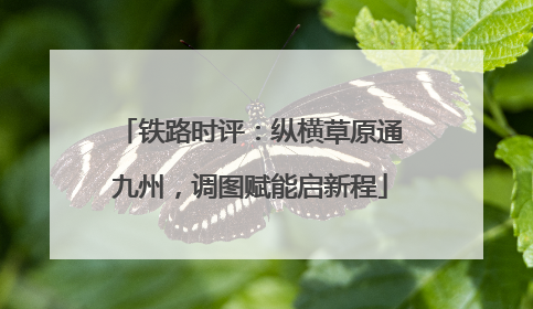 铁路时评：纵横草原通九州，调图赋能启新程