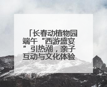 长春动植物园端午“西游盛宴”引热潮，亲子互动与文化体验点燃节日氛围