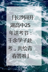 长沙同升湖高中25年送考节：千余学子赴考，共绘青春答卷