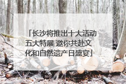 长沙将推出十大活动五大特展 邀你共赴文化和自然遗产日盛宴