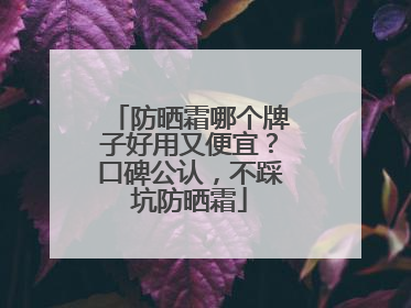 防晒霜哪个牌子好用又便宜？口碑公认，不踩坑防晒霜