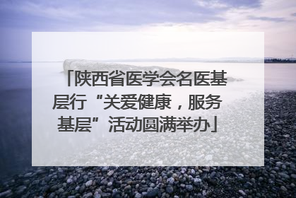 陕西省医学会名医基层行“关爱健康，服务基层”活动圆满举办