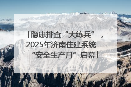隐患排查“大练兵”，2025年济南住建系统“安全生产月”启幕
