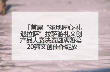 首届“圣地匠心·礼遇拉萨”拉萨游礼文创产品大赛决赛圆满落幕 20强文创佳作绽放雪域文化魅力