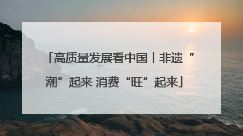 高质量发展看中国丨非遗“潮”起来 消费“旺”起来